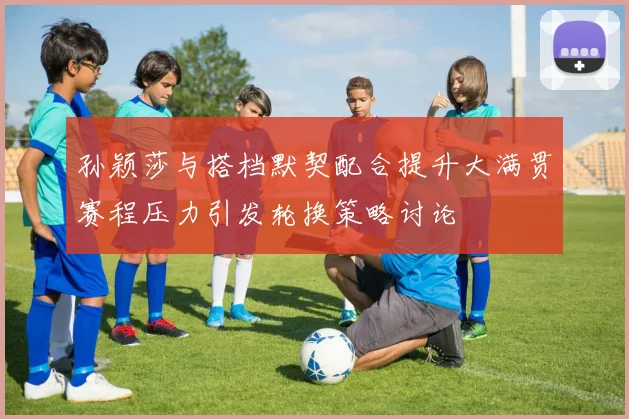 孙颖莎与搭档默契配合提升大满贯赛程压力引发轮换策略讨论