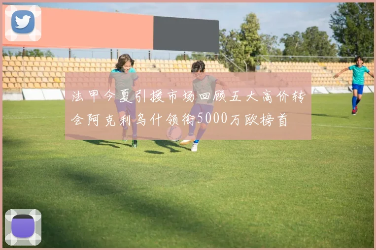 法甲今夏引援市场回顾五大高价转会阿克利乌什领衔5000万欧榜首
