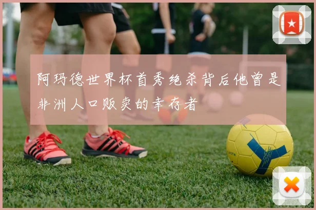 阿玛德世界杯首秀绝杀背后他曾是非洲人口贩卖的幸存者
