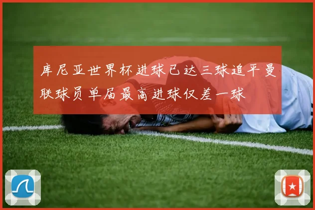 库尼亚世界杯进球已达三球追平曼联球员单届最高进球仅差一球
