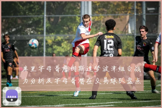 库里字母哥詹姆斯追梦波津组合战力分析及字母哥潜在交易球队盘点