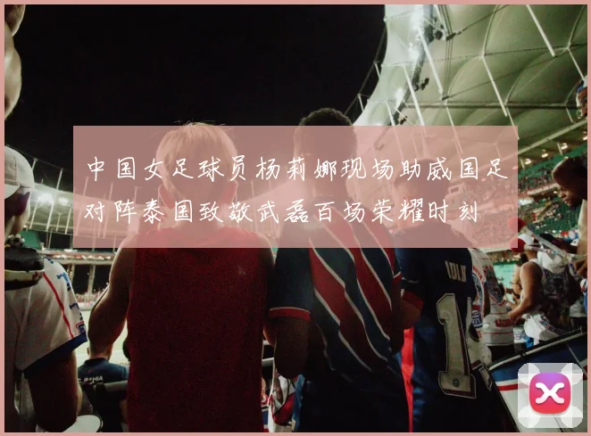 中国女足球员杨莉娜现场助威国足对阵泰国致敬武磊百场荣耀时刻