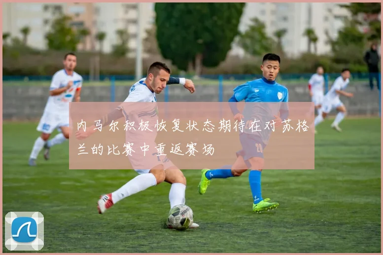 内马尔积极恢复状态期待在对苏格兰的比赛中重返赛场