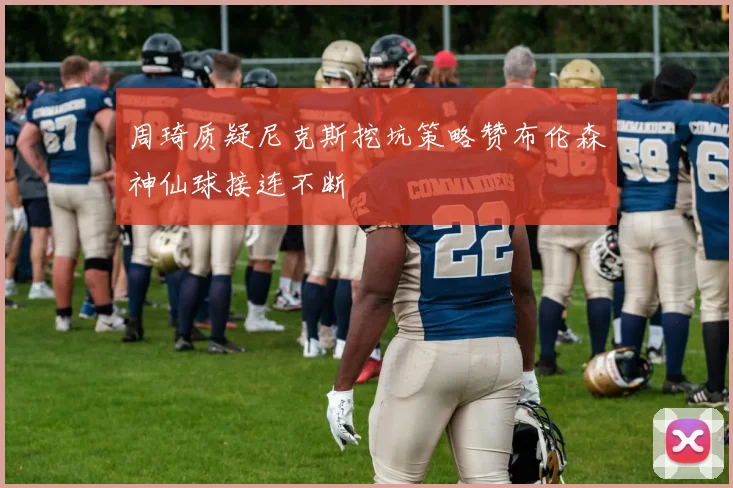 周琦质疑尼克斯挖坑策略赞布伦森神仙球接连不断